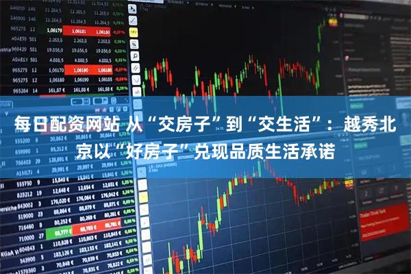 每日配资网站 从“交房子”到“交生活”：越秀北京以“好房子”兑现品质生活承诺