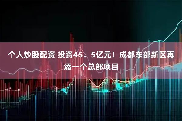 个人炒股配资 投资46．5亿元！成都东部新区再添一个总部项目