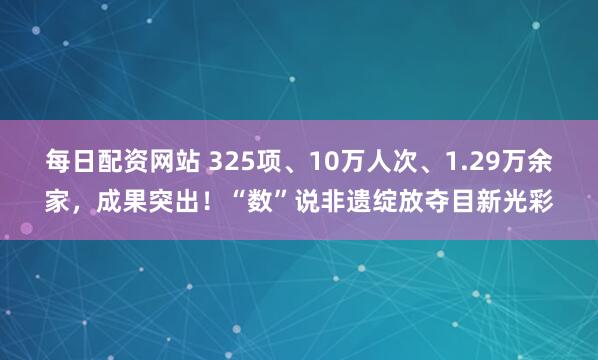每日配资网站 325项、10万人次、1.29万余家，成果突出！“数”说非遗绽放夺目新光彩