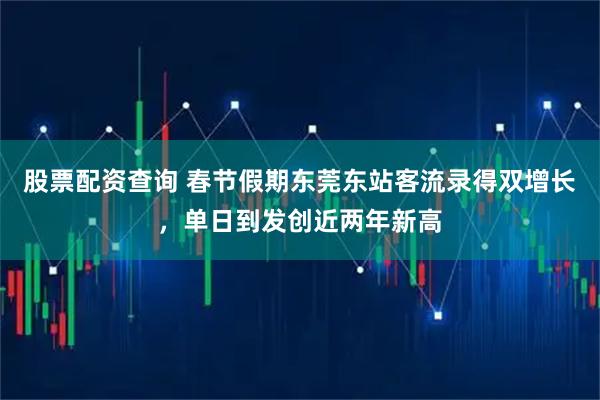 股票配资查询 春节假期东莞东站客流录得双增长，单日到发创近两年新高