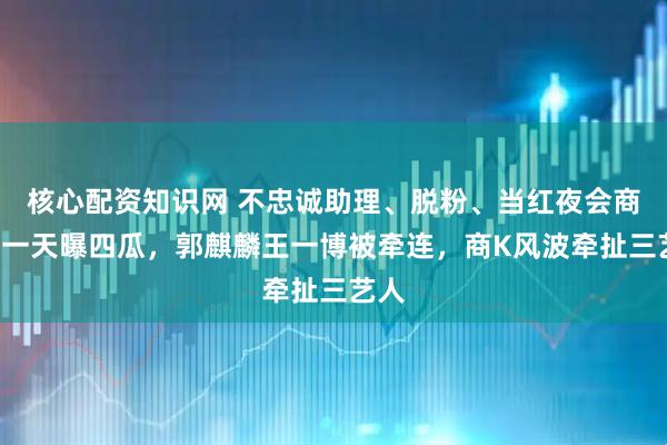 核心配资知识网 不忠诚助理、脱粉、当红夜会商K，一天曝四瓜，郭麒麟王一博被牵连，商K风波牵扯三艺人