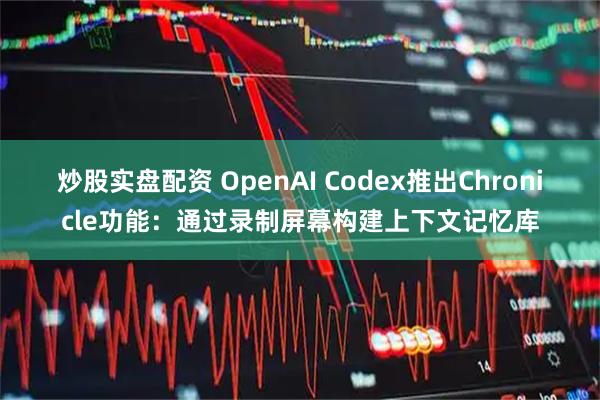 炒股实盘配资 OpenAI Codex推出Chronicle功能：通过录制屏幕构建上下文记忆库